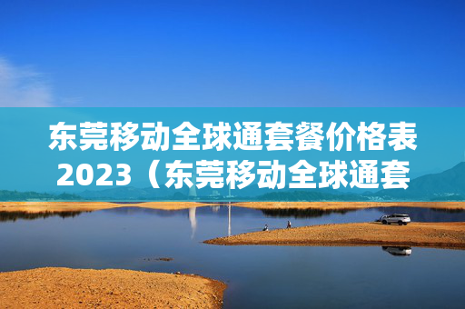 东莞移动全球通套餐价格表2023（东莞移动全球通套餐价格表2023年）