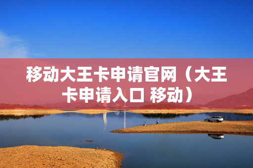 移动大王卡申请官网（大王卡申请入口 移动）