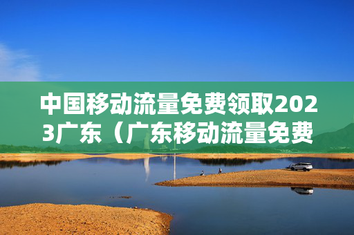 中国移动流量免费领取2023广东（广东移动流量免费领取2021）