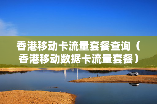 香港移动卡流量套餐查询（香港移动数据卡流量套餐）