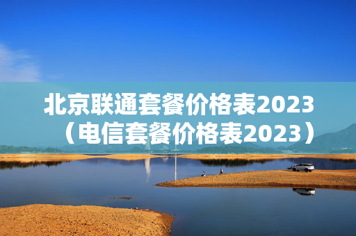 北京联通套餐价格表2023（电信套餐价格表2023）