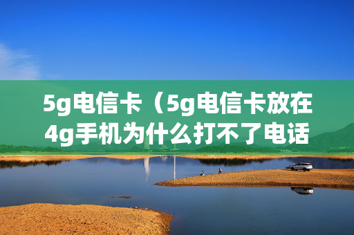 5g电信卡（5g电信卡放在4g手机为什么打不了电话）