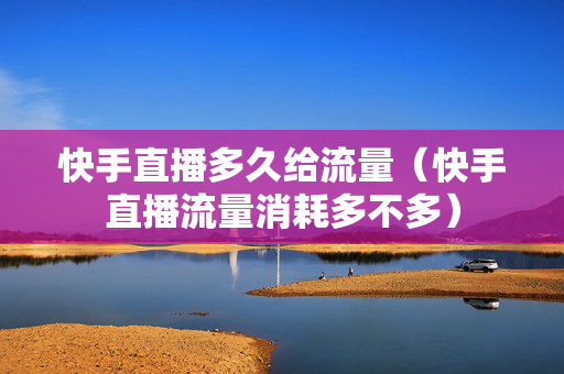 快手直播多久给流量（快手直播流量消耗多不多）