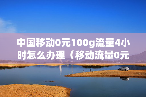 中国移动0元100g流量4小时怎么办理（移动流量0元10g流量）