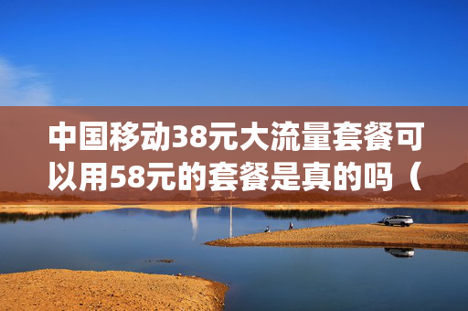 中国移动38元大流量套餐可以用58元的套餐是真的吗（移动38元5g大流量套餐详情）