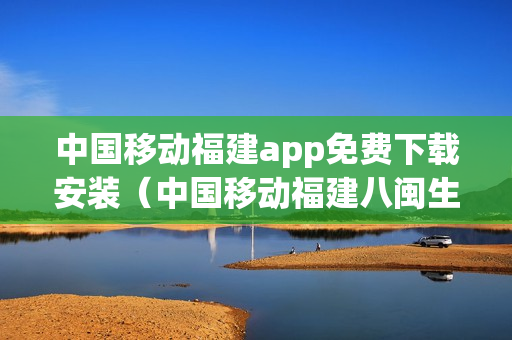 中国移动福建app免费下载安装（中国移动福建八闽生活）