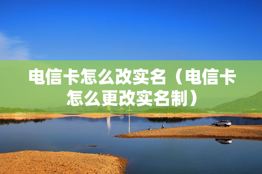 电信卡怎么改实名（电信卡怎么更改实名制）