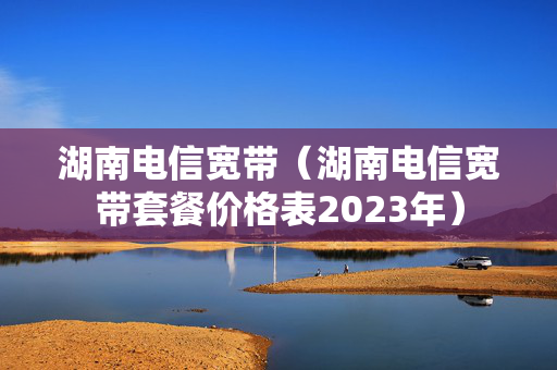 湖南电信宽带（湖南电信宽带套餐价格表2023年）