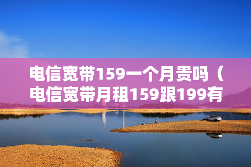 电信宽带159一个月贵吗（电信宽带月租159跟199有什么区别）