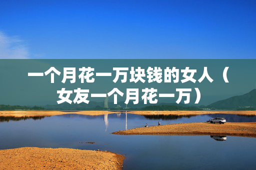 一个月花一万块钱的女人（女友一个月花一万）
