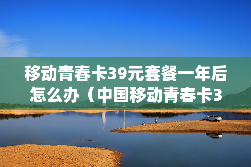 移动青春卡39元套餐一年后怎么办（中国移动青春卡38元套餐特定app）