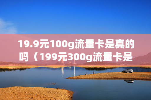 19.9元100g流量卡是真的吗（199元300g流量卡是真的吗）