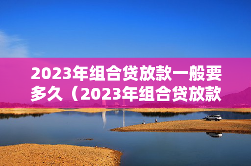 2023年组合贷放款一般要多久（2023年组合贷放款一般要多久下来）