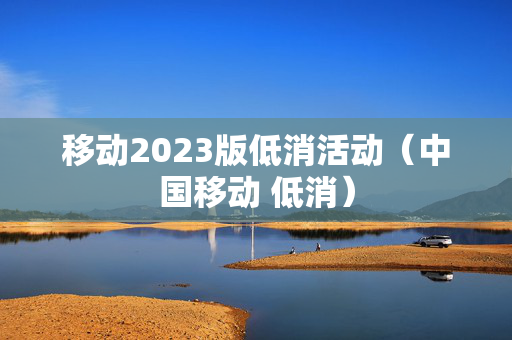 移动2023版低消活动（中国移动 低消）