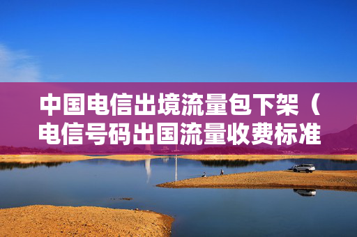 中国电信出境流量包下架（电信号码出国流量收费标准）