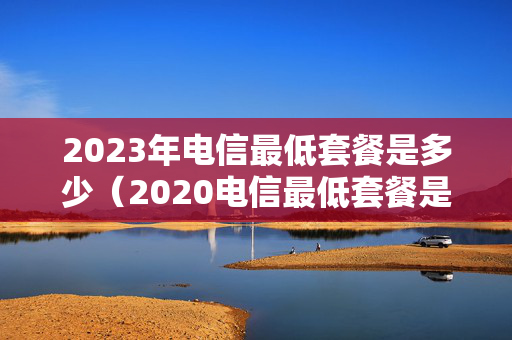 2023年电信最低套餐是多少（2020电信最低套餐是多少钱一个月）