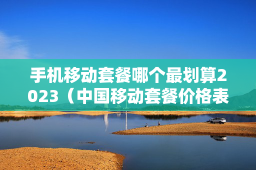 手机移动套餐哪个最划算2023（中国移动套餐价格表）