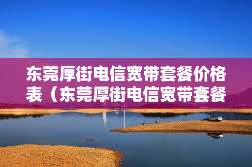 东莞厚街电信宽带套餐价格表（东莞厚街电信宽带套餐价格表2023年8月）