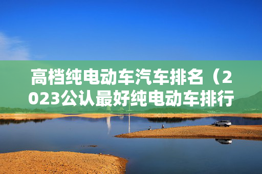 高档纯电动车汽车排名（2023公认最好纯电动车排行榜）