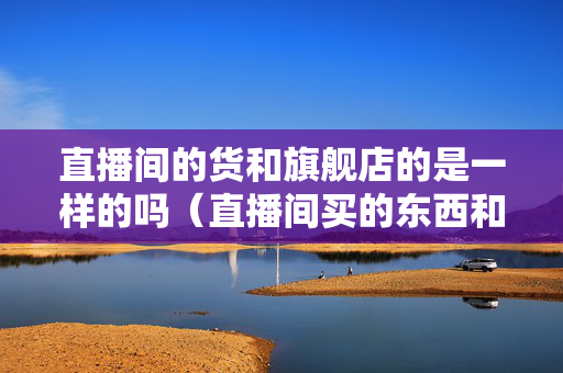 直播间的货和旗舰店的是一样的吗（直播间买的东西和店铺买的东西质量一样吗）