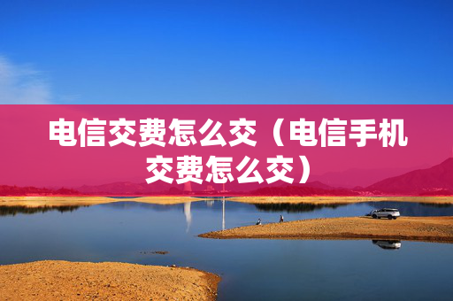 电信交费怎么交（电信手机交费怎么交）