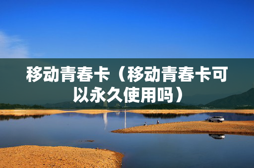 移动青春卡（移动青春卡可以永久使用吗）
