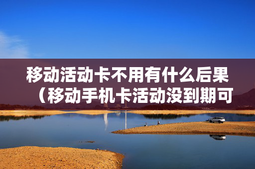 移动活动卡不用有什么后果（移动手机卡活动没到期可以停吗）
