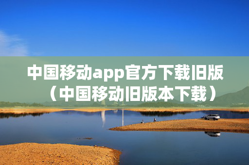 中国移动app官方下载旧版（中国移动旧版本下载）