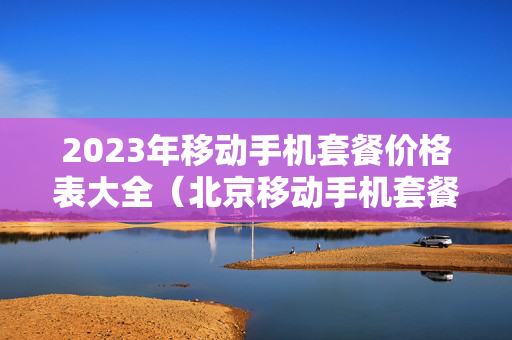 2023年移动手机套餐价格表大全（北京移动手机套餐价格表2023）
