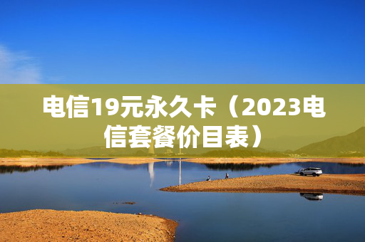 电信19元永久卡（2023电信套餐价目表）