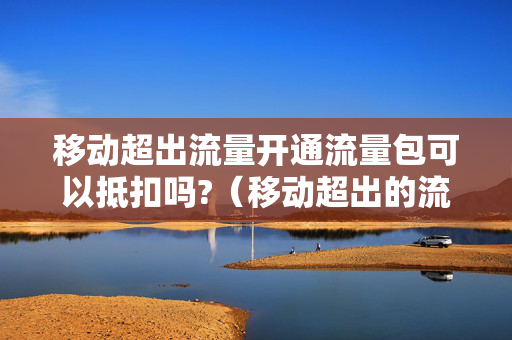 移动超出流量开通流量包可以抵扣吗?（移动超出的流量可以用流量包抵吗）