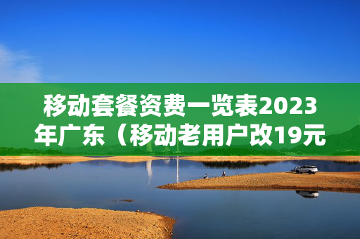移动套餐资费一览表2023年广东（移动老用户改19元套餐）