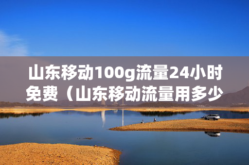 山东移动100g流量24小时免费（山东移动流量用多少送多少活动）