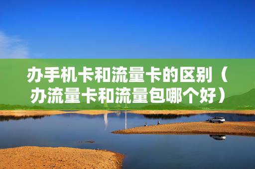 办手机卡和流量卡的区别（办流量卡和流量包哪个好）