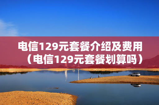 电信129元套餐介绍及费用（电信129元套餐划算吗）