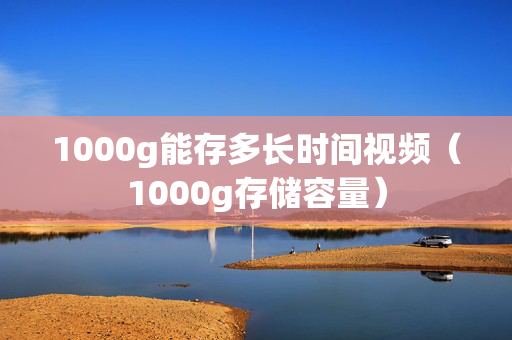 1000g能存多长时间视频（1000g存储容量）