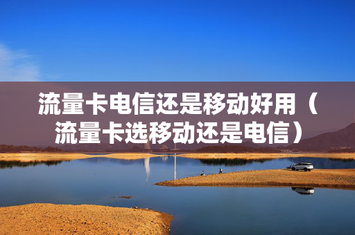 流量卡电信还是移动好用（流量卡选移动还是电信）