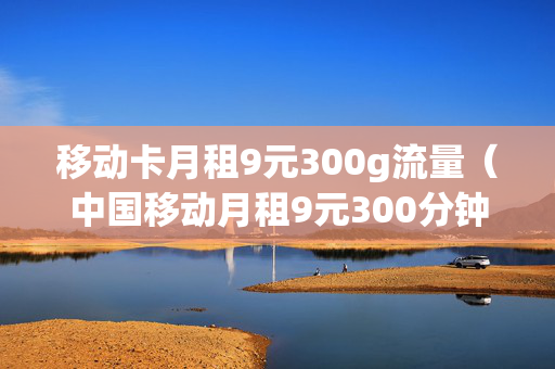 移动卡月租9元300g流量（中国移动月租9元300分钟全国通话）