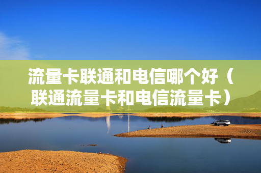 流量卡联通和电信哪个好（联通流量卡和电信流量卡）
