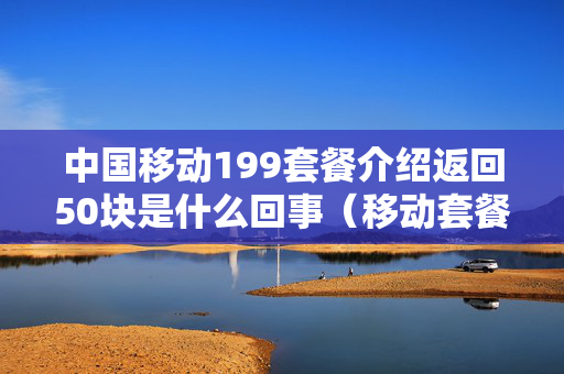 中国移动199套餐介绍返回50块是什么回事（移动套餐199元每个月返还什么）