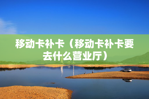移动卡补卡（移动卡补卡要去什么营业厅）