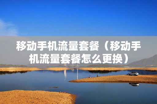 移动手机流量套餐（移动手机流量套餐怎么更换）