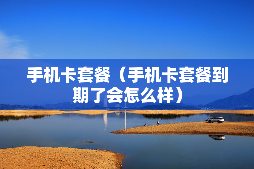 手机卡套餐（手机卡套餐到期了会怎么样）