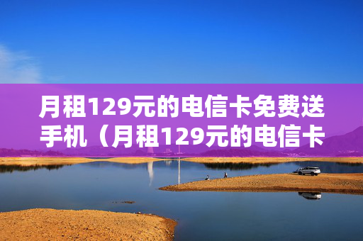月租129元的电信卡免费送手机（月租129元的电信卡免费送手机是真的吗）