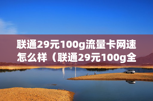 联通29元100g流量卡网速怎么样（联通29元100g全国流量卡）