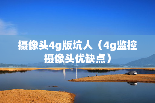 摄像头4g版坑人（4g监控摄像头优缺点）