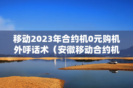 移动2023年合约机0元购机外呼话术（安徽移动合约机0元购）