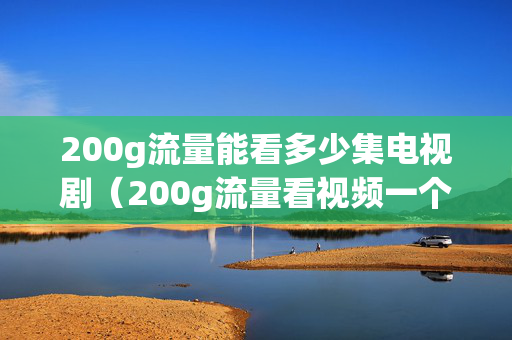 200g流量能看多少集电视剧（200g流量看视频一个月够用吗）