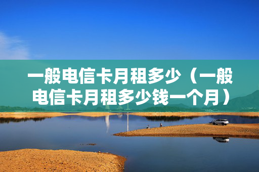 一般电信卡月租多少（一般电信卡月租多少钱一个月）