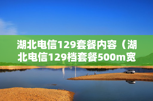 湖北电信129套餐内容（湖北电信129档套餐500m宽带）